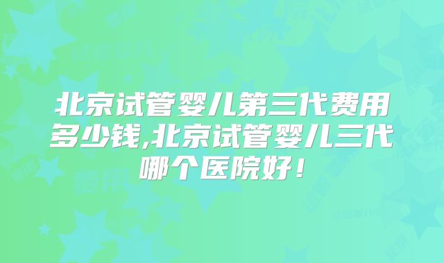 北京试管婴儿第三代费用多少钱,北京试管婴儿三代哪个医院好！