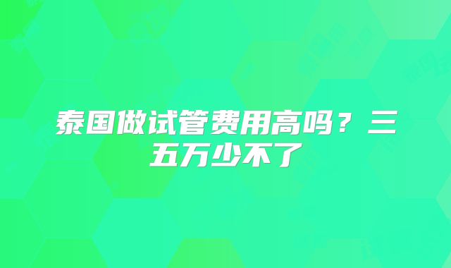 泰国做试管费用高吗?三五万少不了