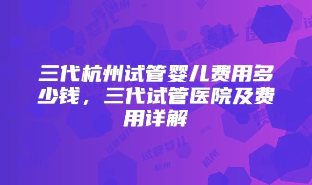 三代杭州试管婴儿费用多少钱,三代试管医院及费用详解