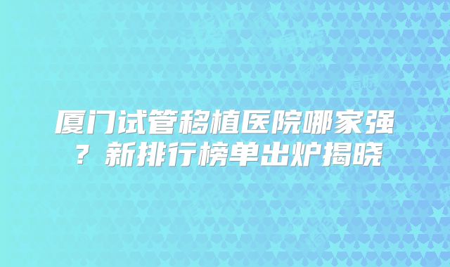 厦门试管移植医院哪家强？新排行榜单出炉揭晓