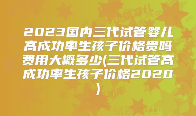 2023国内三代试管婴儿高成功率生孩子价格贵吗费用大概多少(三代试管高成功率生孩子价格2020)