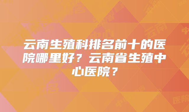 云南生殖科排名前十的医院哪里好?云南省生殖中心医院?
