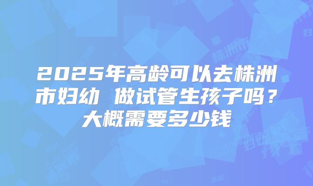 2025年高龄可以去株洲市妇幼 做试管生孩子吗？大概需要多少钱