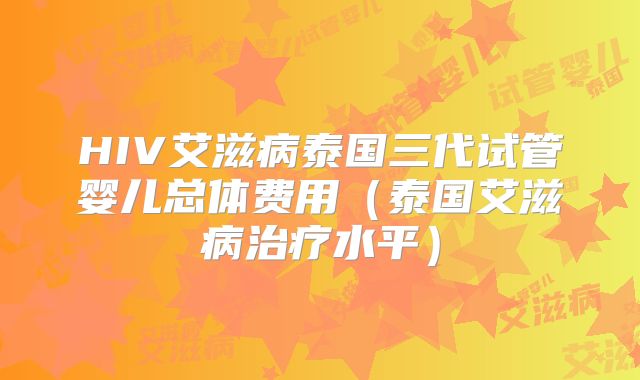 HIV艾滋病泰国三代试管婴儿总体费用(泰国艾滋病治疗水平)