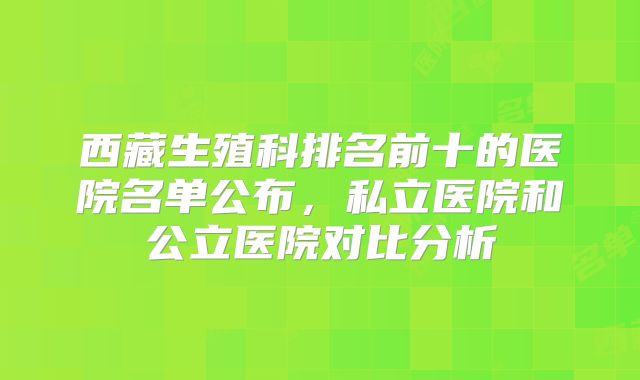西藏生殖科排名前十的医院名单公布，私立医院和公立医院对比分析