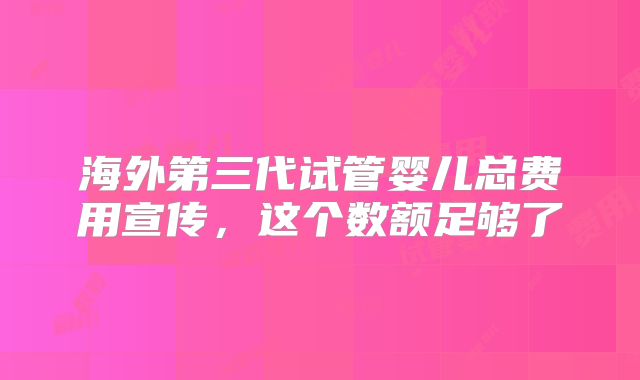 海外第三代试管婴儿总费用宣传，这个数额足够了