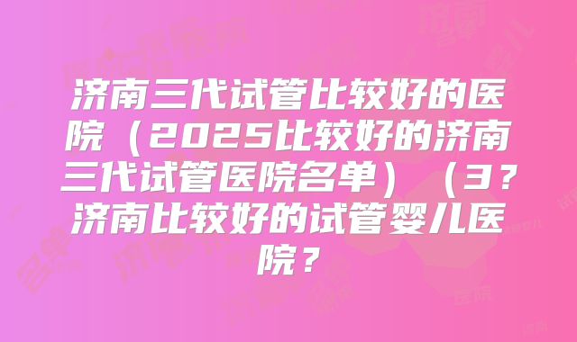 济南三代试管比较好的医院（2025比较好的济南三代试管医院名单）（3？济南比较好的试管婴儿医院？