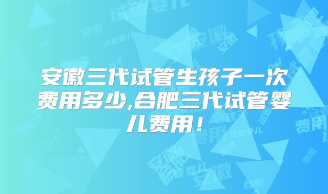 安徽三代试管生孩子一次费用多少,合肥三代试管婴儿费用!