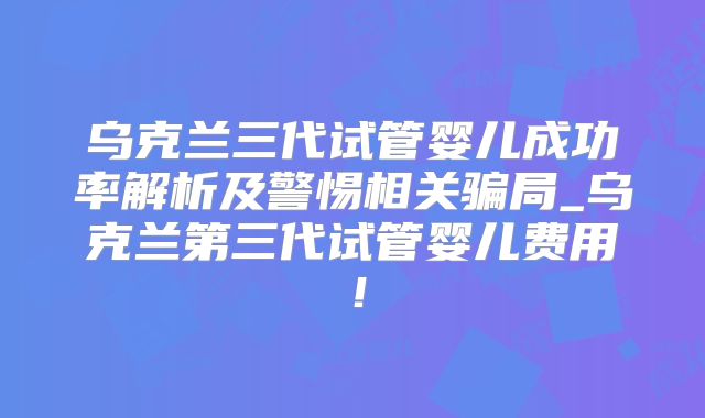 乌克兰三代试管婴儿成功率解析及警惕相关骗局_乌克兰第三代试管婴儿费用!
