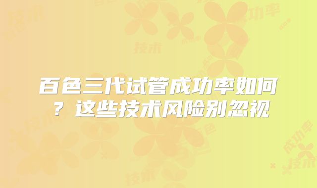 百色三代试管成功率如何?这些技术风险别忽视
