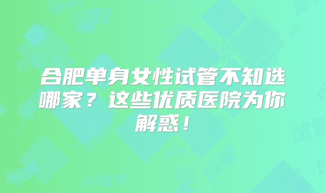 合肥单身女性试管不知选哪家?这些优质医院为你解惑!