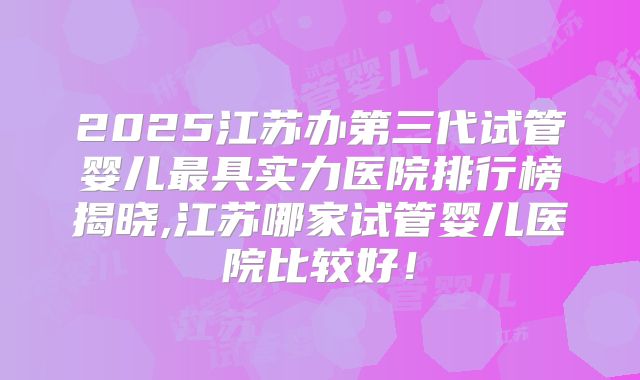 2025江苏办第三代试管婴儿最具实力医院排行榜揭晓,江苏哪家试管婴儿医院比较好!