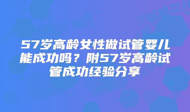 57岁高龄女性做试管婴儿能成功吗？附57岁高龄试管成功经验分享