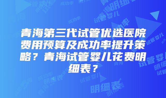 青海第三代试管优选医院费用预算及成功率提升策略?青海试管婴儿花费明细表?
