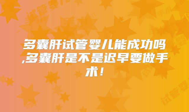 多囊肝试管婴儿能成功吗,多囊肝是不是迟早要做手术！
