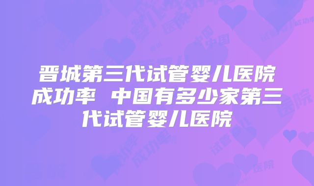 晋城第三代试管婴儿医院成功率 中国有多少家第三代试管婴儿医院