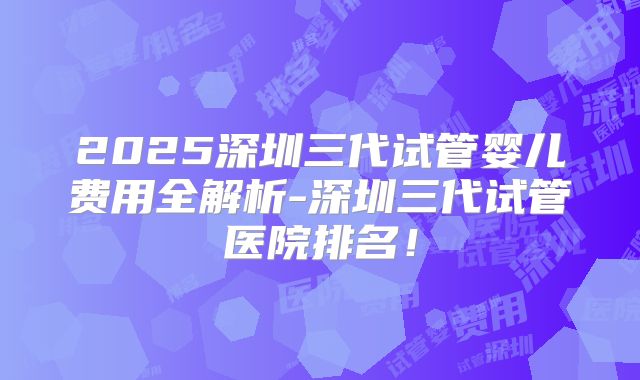 2025深圳三代试管婴儿费用全解析-深圳三代试管医院排名！