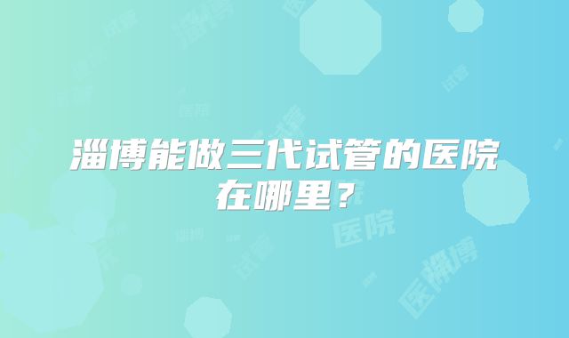 淄博能做三代试管的医院在哪里？