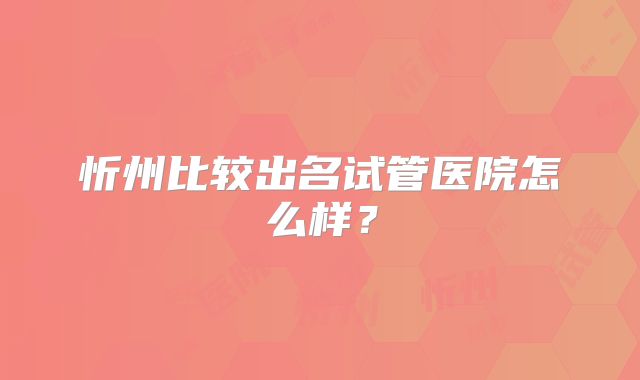 忻州比较出名试管医院怎么样？