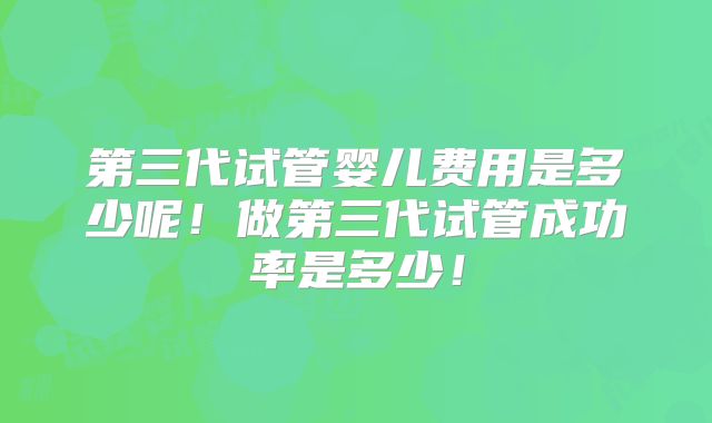 第三代试管婴儿费用是多少呢！做第三代试管成功率是多少！