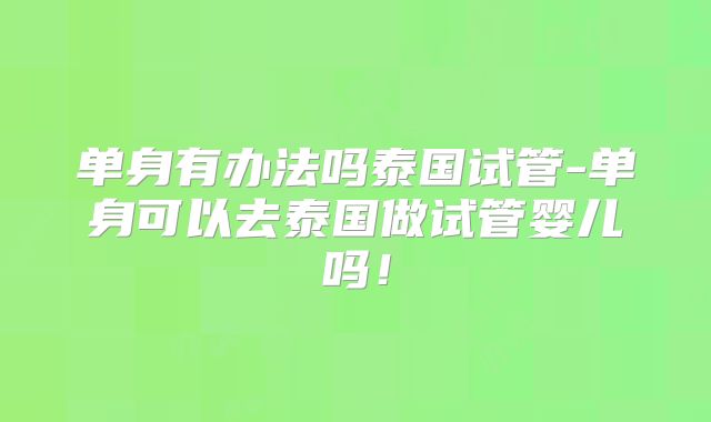 单身有办法吗泰国试管-单身可以去泰国做试管婴儿吗!