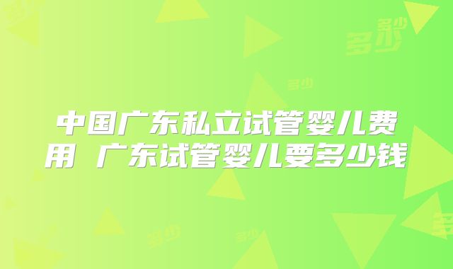 中国广东私立试管婴儿费用 广东试管婴儿要多少钱
