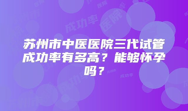 苏州市中医医院三代试管成功率有多高?能够怀孕吗?