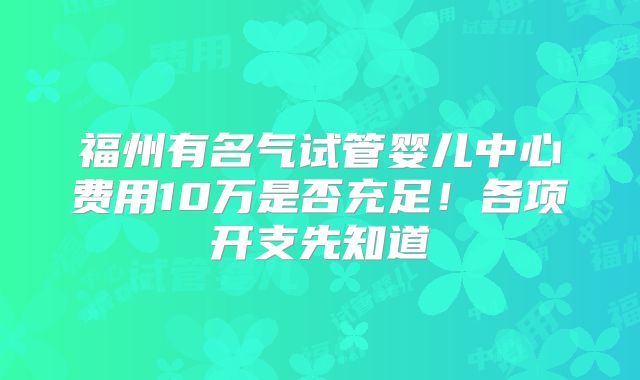 福州有名气试管婴儿中心费用10万是否充足！各项开支先知道