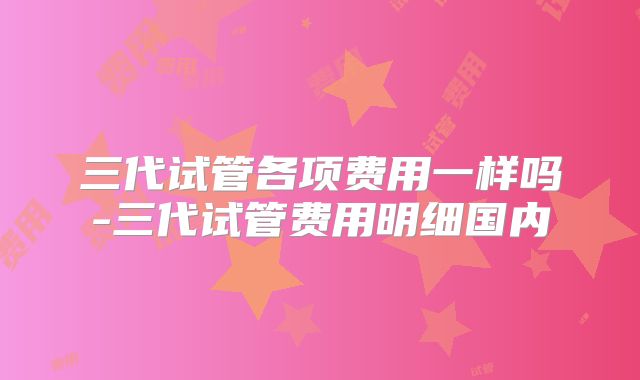三代试管各项费用一样吗-三代试管费用明细国内