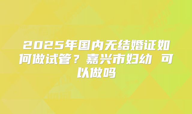 2025年国内无结婚证如何做试管?嘉兴市妇幼 可以做吗