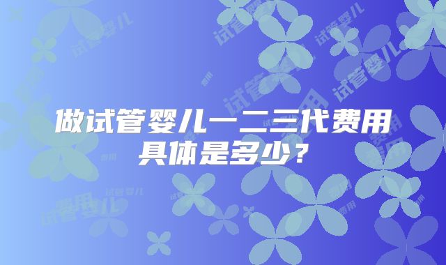 做试管婴儿一二三代费用具体是多少?