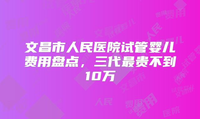 文昌市人民医院试管婴儿费用盘点，三代最贵不到10万