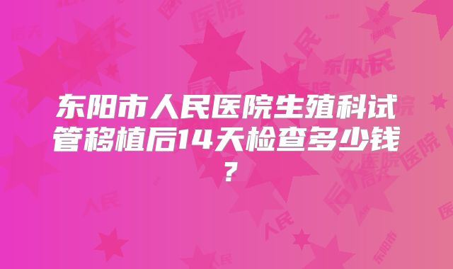 东阳市人民医院生殖科试管移植后14天检查多少钱？