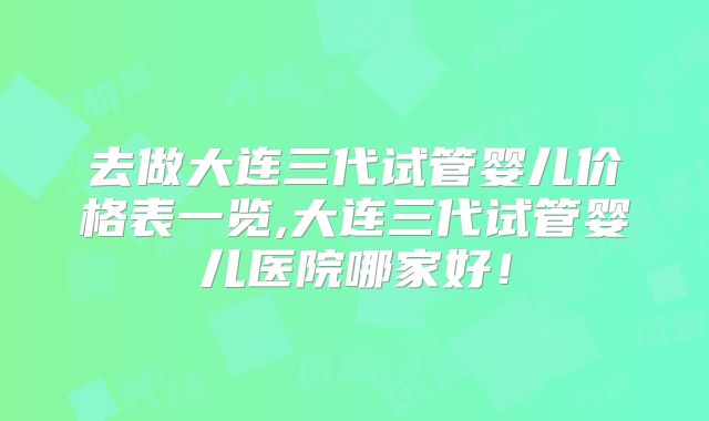 去做大连三代试管婴儿价格表一览,大连三代试管婴儿医院哪家好！