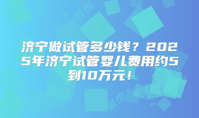 济宁做试管多少钱?2025年济宁试管婴儿费用约5到10万元!