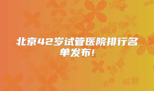 北京42岁试管医院排行名单发布!