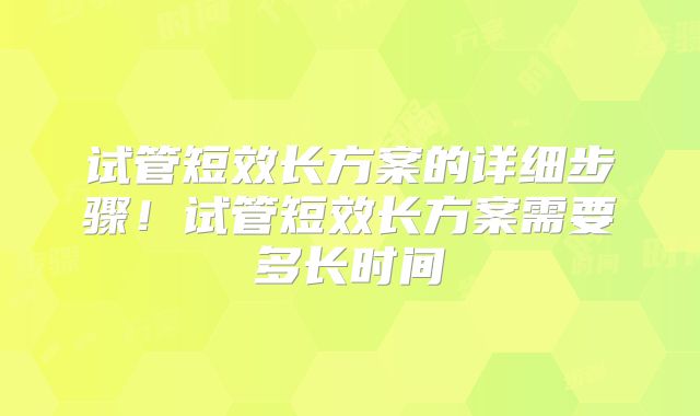 试管短效长方案的详细步骤！试管短效长方案需要多长时间