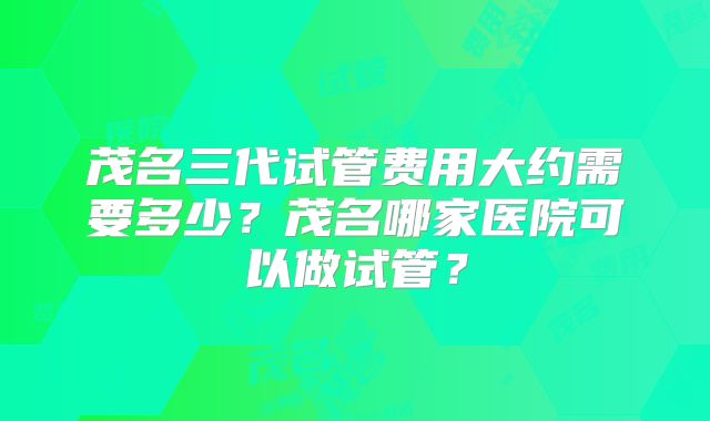 茂名三代试管费用大约需要多少？茂名哪家医院可以做试管？