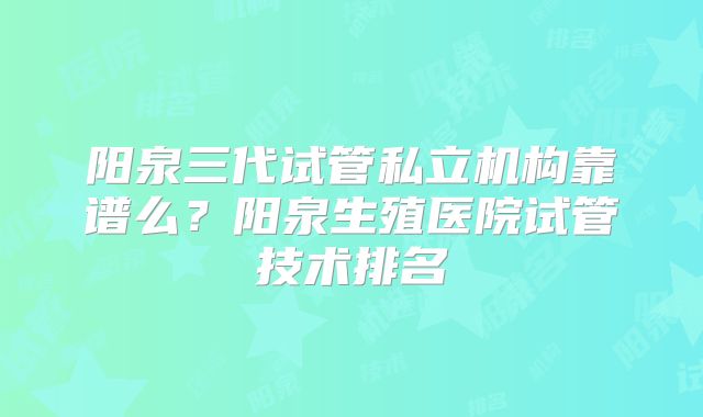 阳泉三代试管私立机构靠谱么？阳泉生殖医院试管技术排名