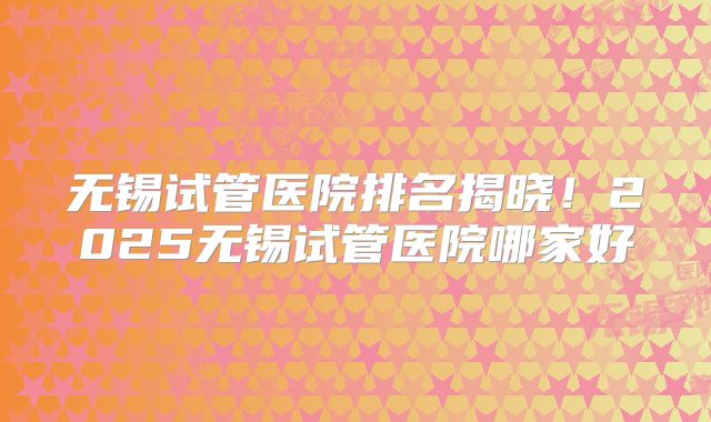 无锡试管医院排名揭晓！2025无锡试管医院哪家好