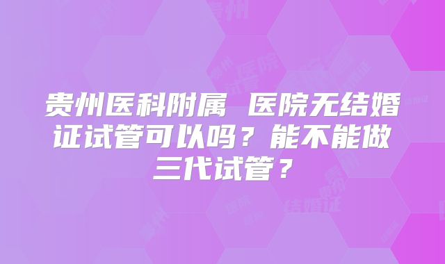 贵州医科附属 医院无结婚证试管可以吗?能不能做三代试管?