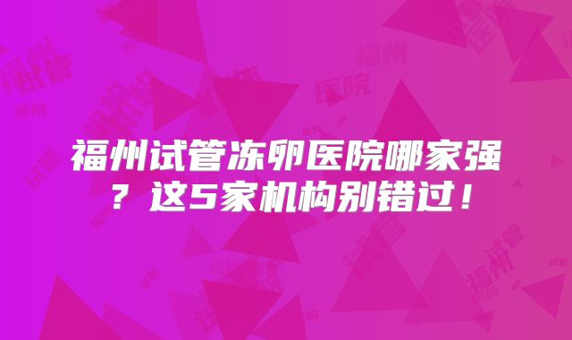 福州试管冻卵医院哪家强?这5家机构别错过!