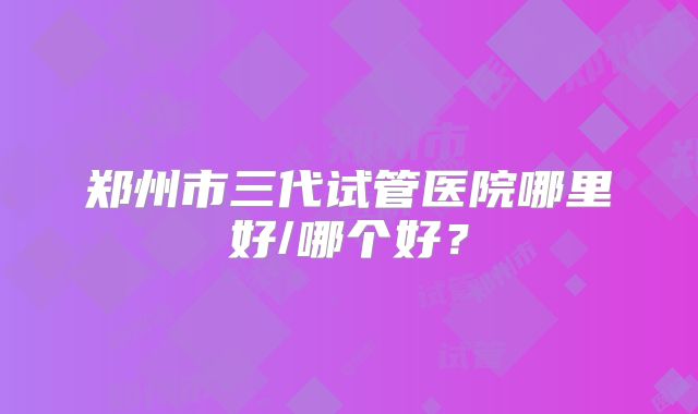 郑州市三代试管医院哪里好/哪个好？
