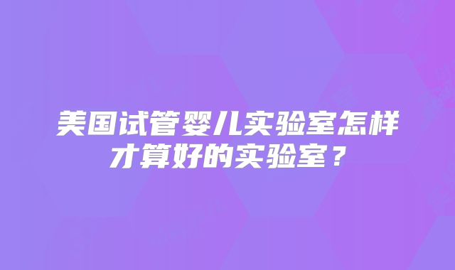 美国试管婴儿实验室怎样才算好的实验室？