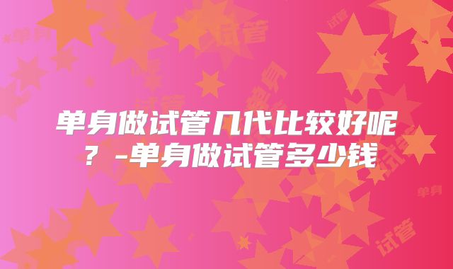 单身做试管几代比较好呢？-单身做试管多少钱