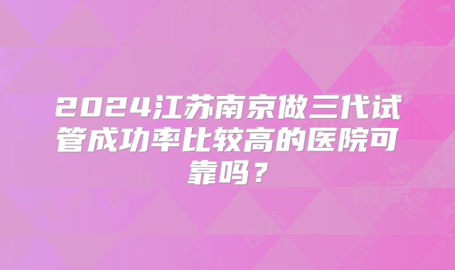 2024江苏南京做三代试管成功率比较高的医院可靠吗?