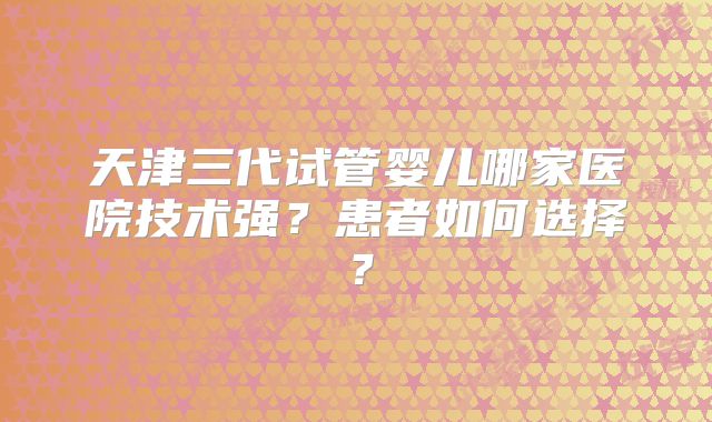 天津三代试管婴儿哪家医院技术强？患者如何选择？