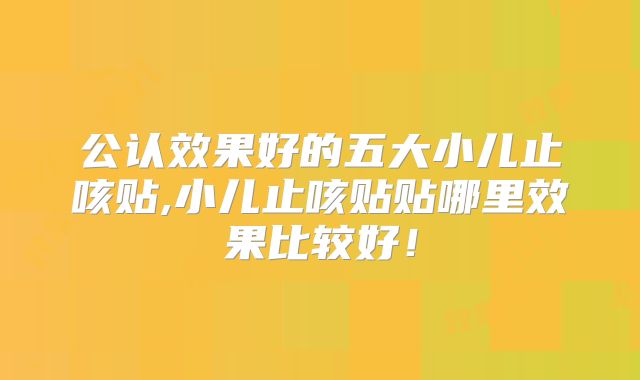 公认效果好的五大小儿止咳贴,小儿止咳贴贴哪里效果比较好!