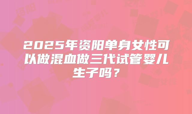 2025年资阳单身女性可以做混血做三代试管婴儿生子吗？