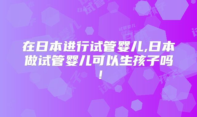 在日本进行试管婴儿,日本做试管婴儿可以生孩子吗！